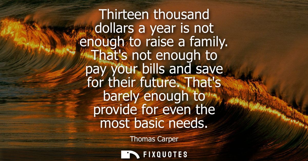 Thirteen thousand dollars a year is not enough to raise a family. Thats not enough to pay your bills and save for their 