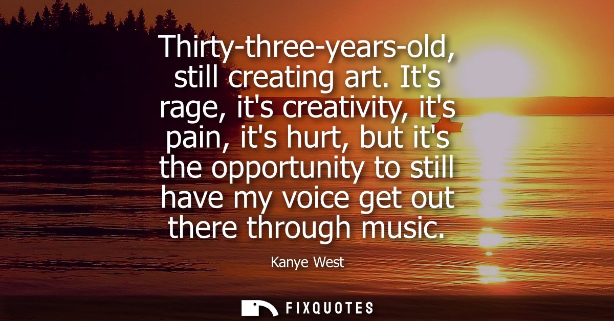 Thirty-three-years-old, still creating art. Its rage, its creativity, its pain, its hurt, but its the opportunity to sti