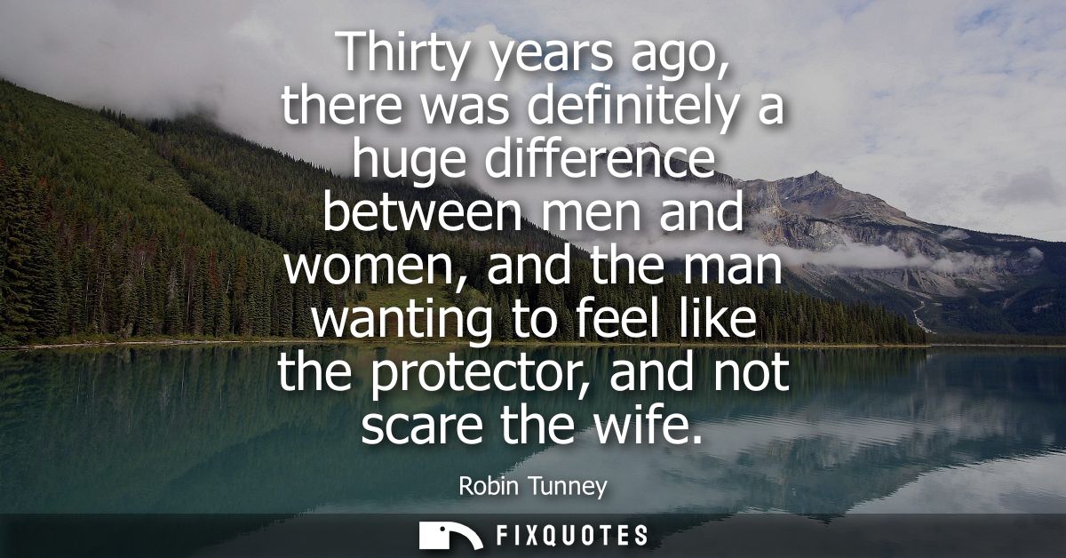 Thirty years ago, there was definitely a huge difference between men and women, and the man wanting to feel like the pro