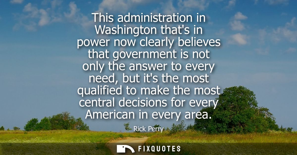 This administration in Washington thats in power now clearly believes that government is not only the answer to every ne