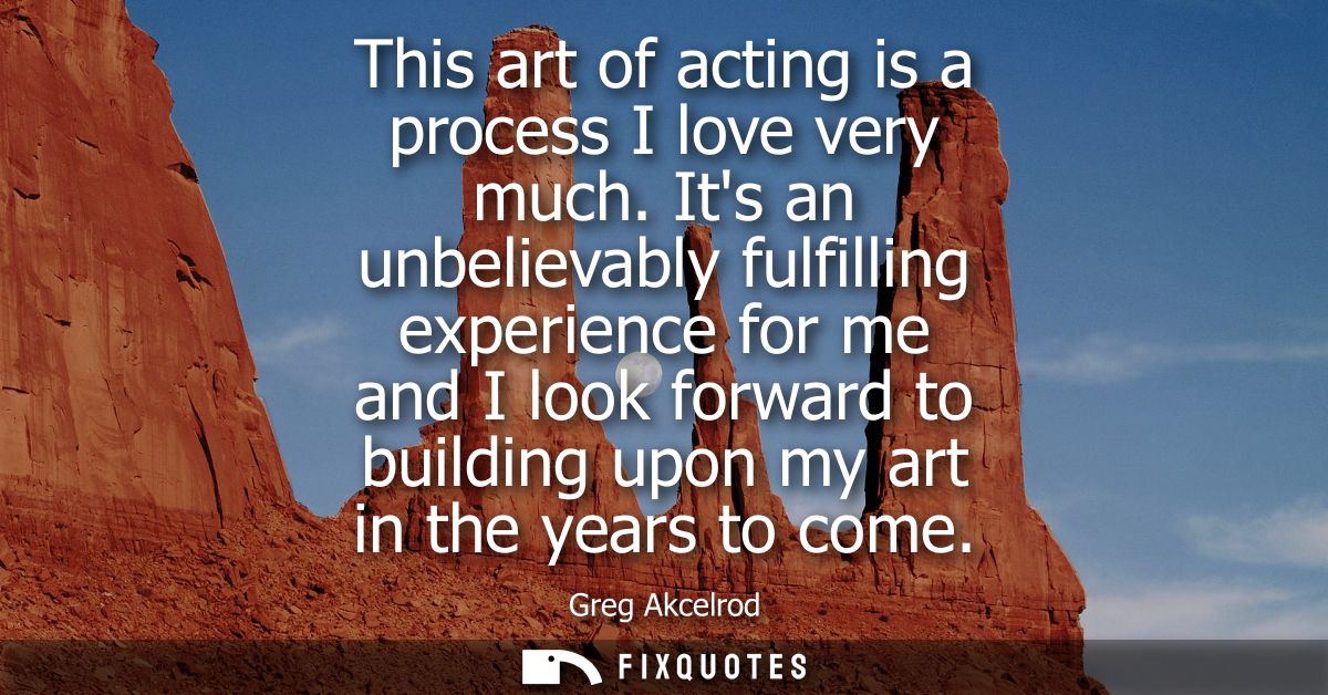This art of acting is a process I love very much. Its an unbelievably fulfilling experience for me and I look forward to
