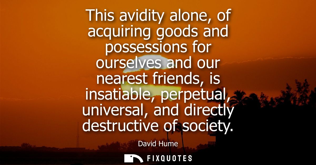 This avidity alone, of acquiring goods and possessions for ourselves and our nearest friends, is insatiable, perpetual, 