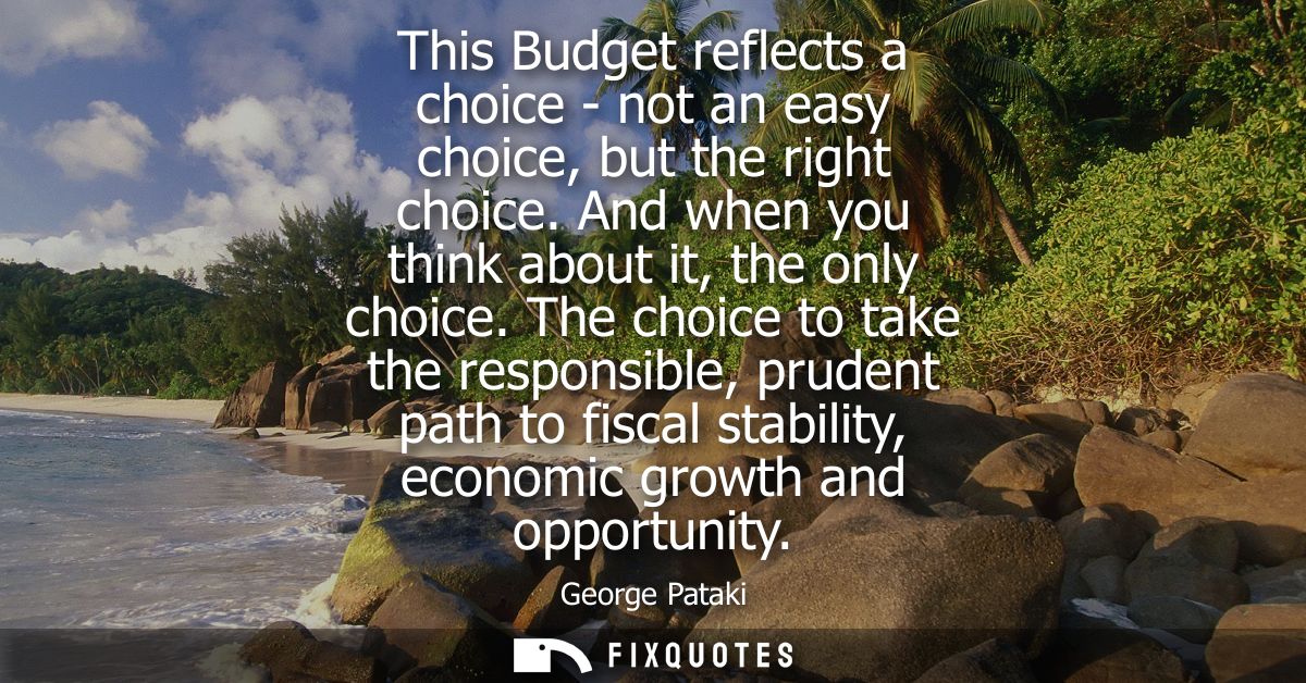 This Budget reflects a choice - not an easy choice, but the right choice. And when you think about it, the only choice.
