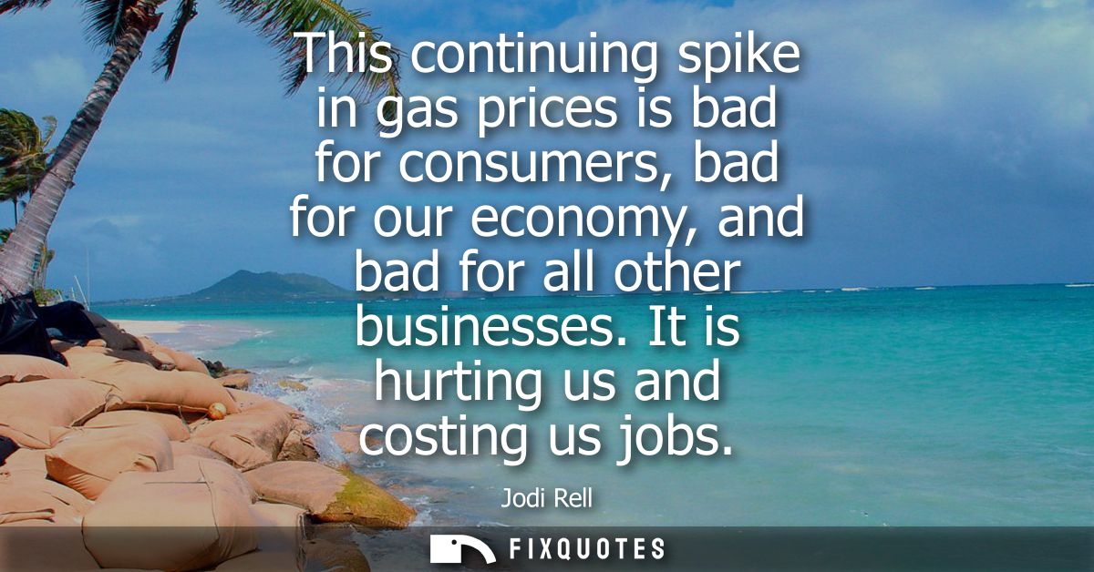 This continuing spike in gas prices is bad for consumers, bad for our economy, and bad for all other businesses. It is h