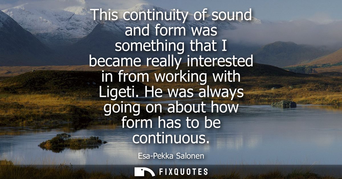 This continuity of sound and form was something that I became really interested in from working with Ligeti.