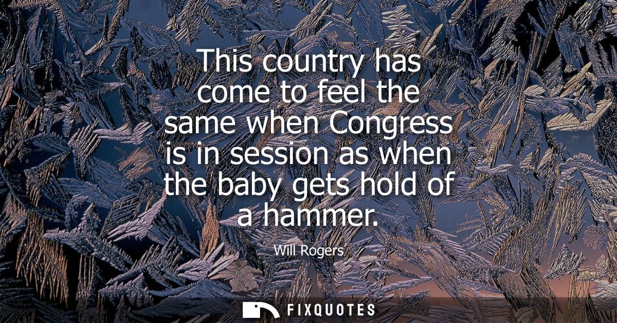 This country has come to feel the same when Congress is in session as when the baby gets hold of a hammer