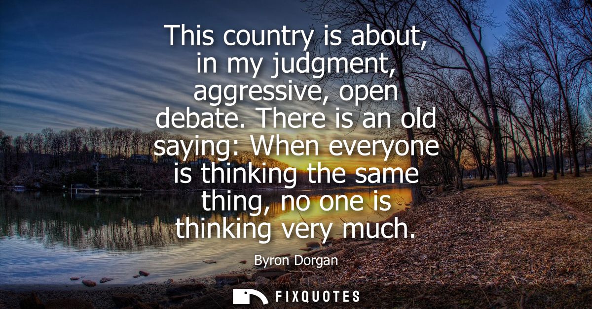 This country is about, in my judgment, aggressive, open debate. There is an old saying: When everyone is thinking the sa