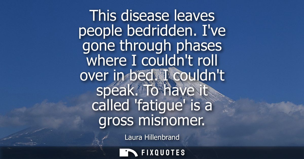 This disease leaves people bedridden. Ive gone through phases where I couldnt roll over in bed. I couldnt speak. To have