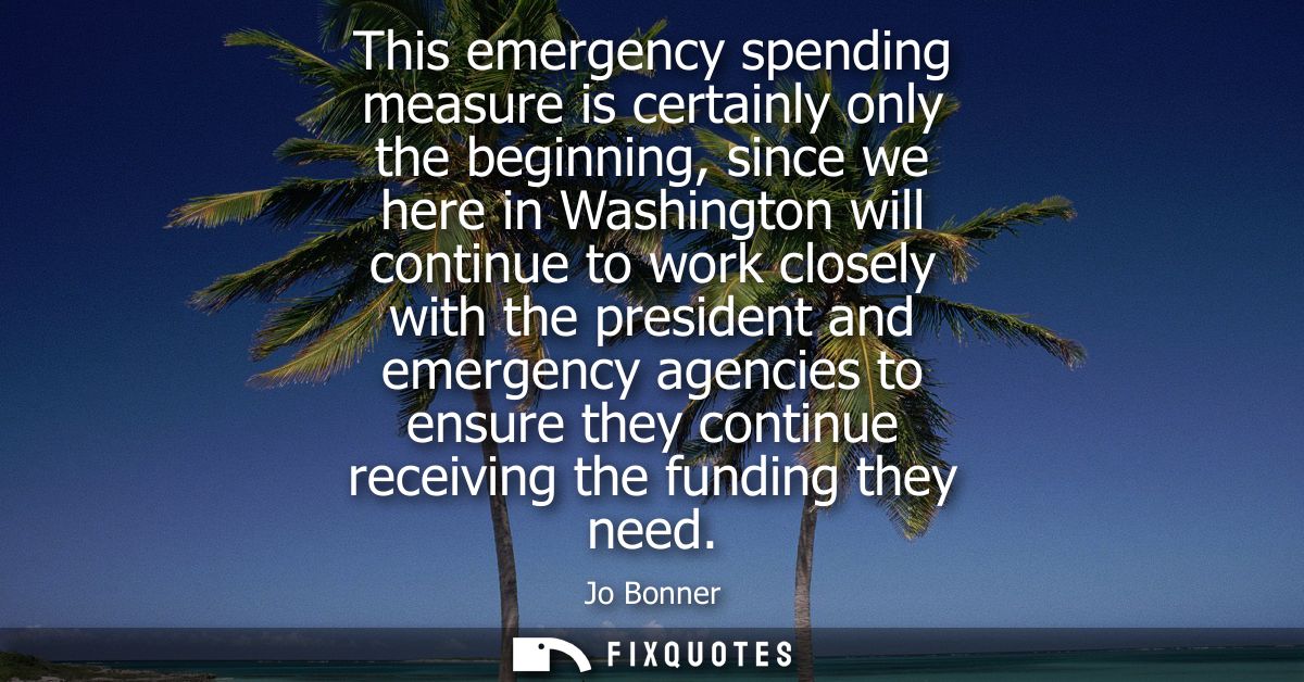 This emergency spending measure is certainly only the beginning, since we here in Washington will continue to work close