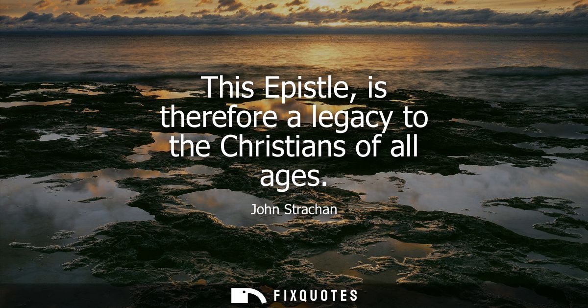 This Epistle, is therefore a legacy to the Christians of all ages