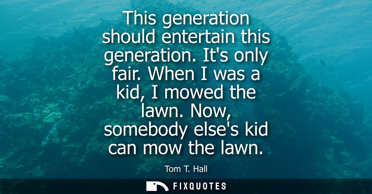 This generation should entertain this generation. Its only fair. When I was a kid, I mowed the lawn. Now, somebody elses