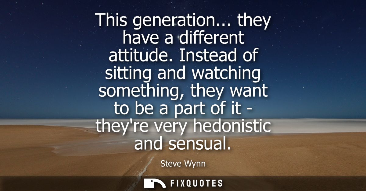 This generation... they have a different attitude. Instead of sitting and watching something, they want to be a part of 