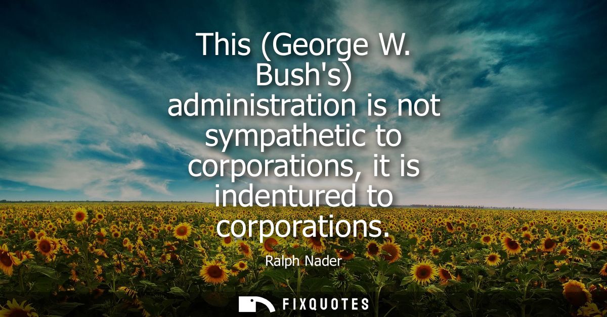 This (George W. Bushs) administration is not sympathetic to corporations, it is indentured to corporations