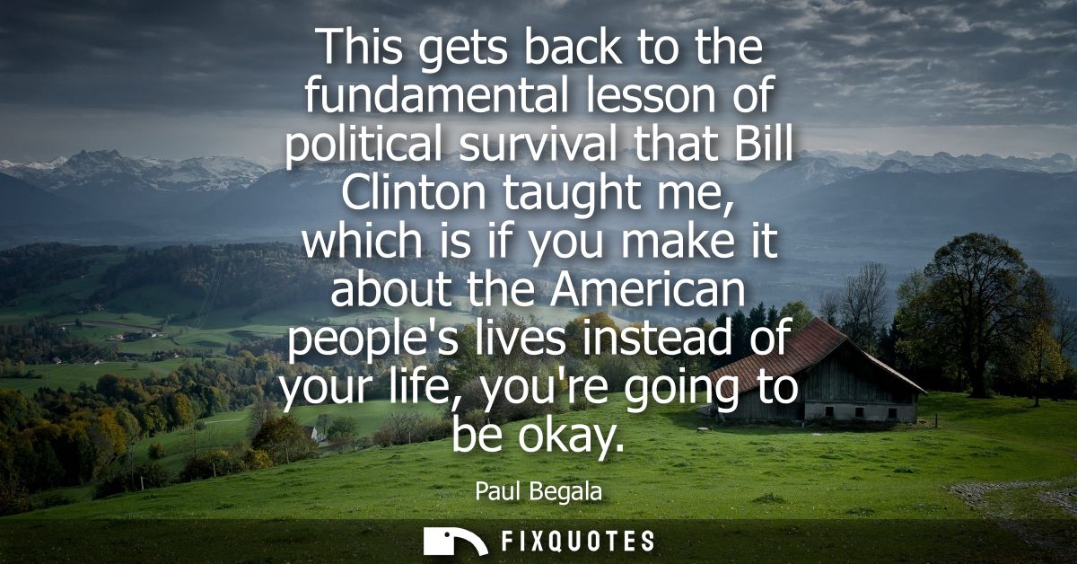 This gets back to the fundamental lesson of political survival that Bill Clinton taught me, which is if you make it abou