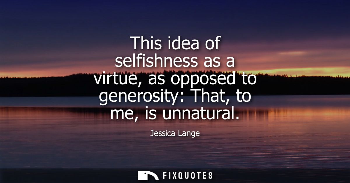 This idea of selfishness as a virtue, as opposed to generosity: That, to me, is unnatural