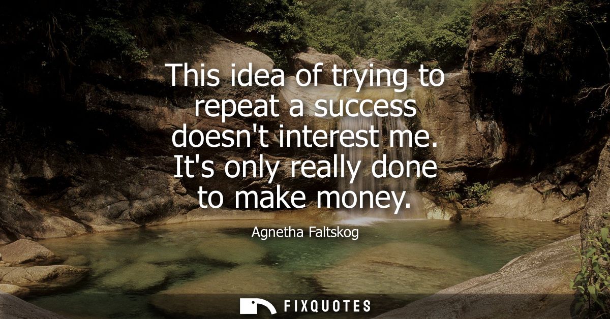 This idea of trying to repeat a success doesnt interest me. Its only really done to make money