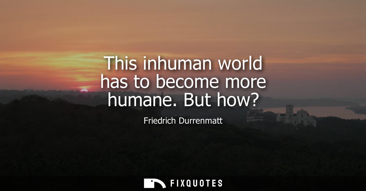 This inhuman world has to become more humane. But how?