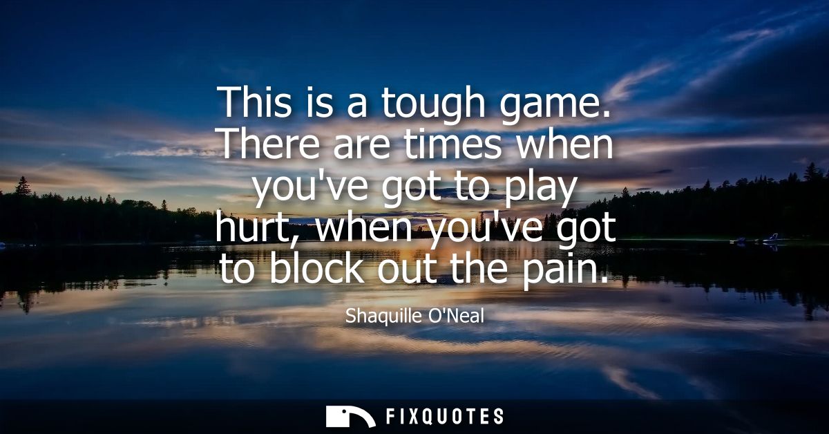 This is a tough game. There are times when youve got to play hurt, when youve got to block out the pain