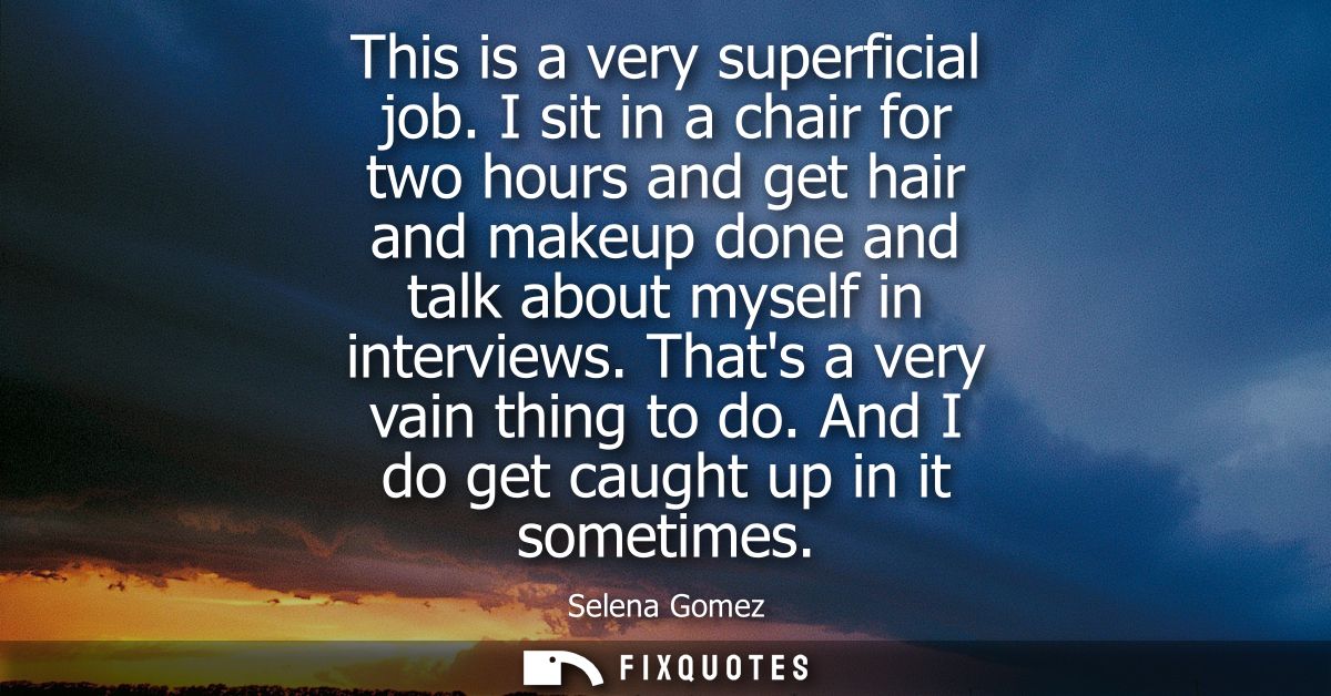 This is a very superficial job. I sit in a chair for two hours and get hair and makeup done and talk about myself in int