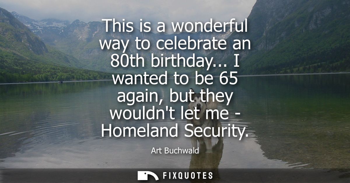 This is a wonderful way to celebrate an 80th birthday... I wanted to be 65 again, but they wouldnt let me - Homeland Sec
