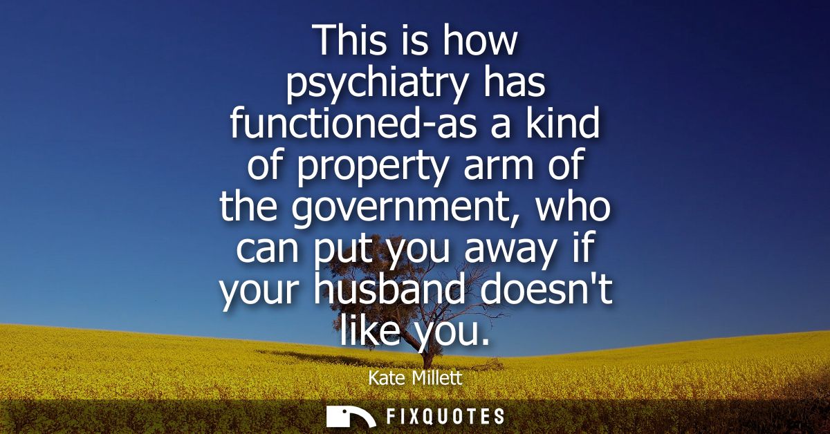 This is how psychiatry has functioned-as a kind of property arm of the government, who can put you away if your husband 