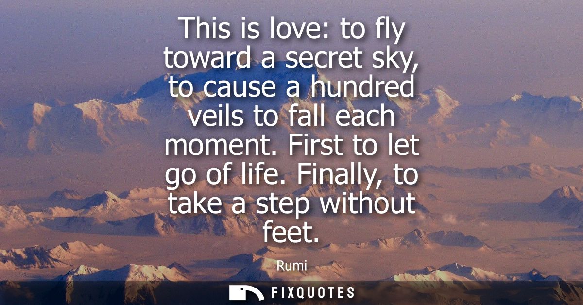 This is love: to fly toward a secret sky, to cause a hundred veils to fall each moment. First to let go of life. Finally