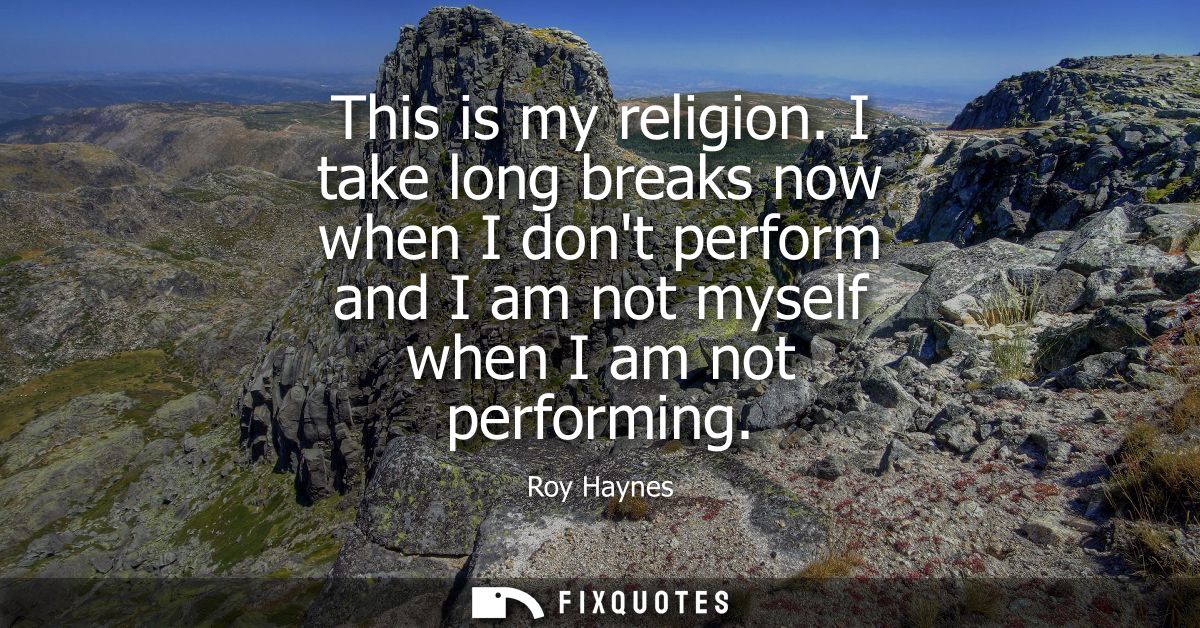 This is my religion. I take long breaks now when I dont perform and I am not myself when I am not performing