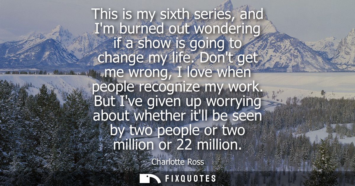 This is my sixth series, and Im burned out wondering if a show is going to change my life. Dont get me wrong, I love whe