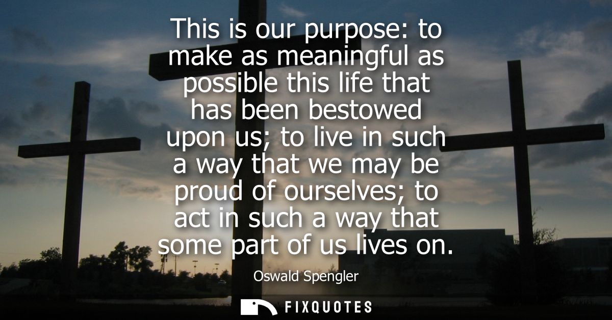 This is our purpose: to make as meaningful as possible this life that has been bestowed upon us to live in such a way th