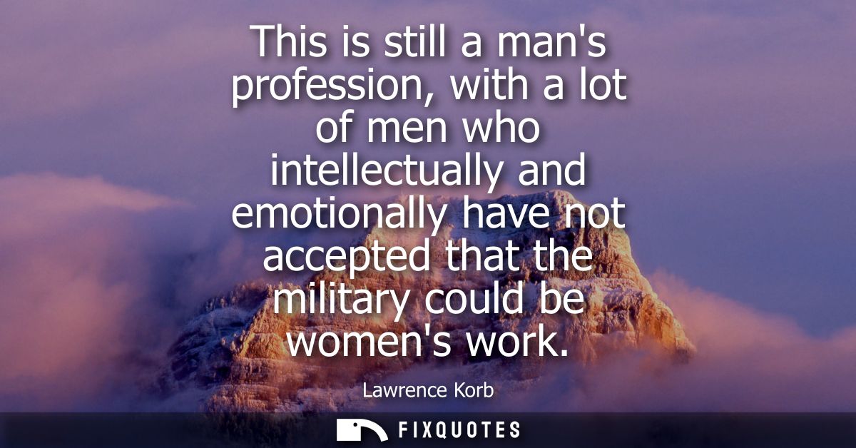 This is still a mans profession, with a lot of men who intellectually and emotionally have not accepted that the militar