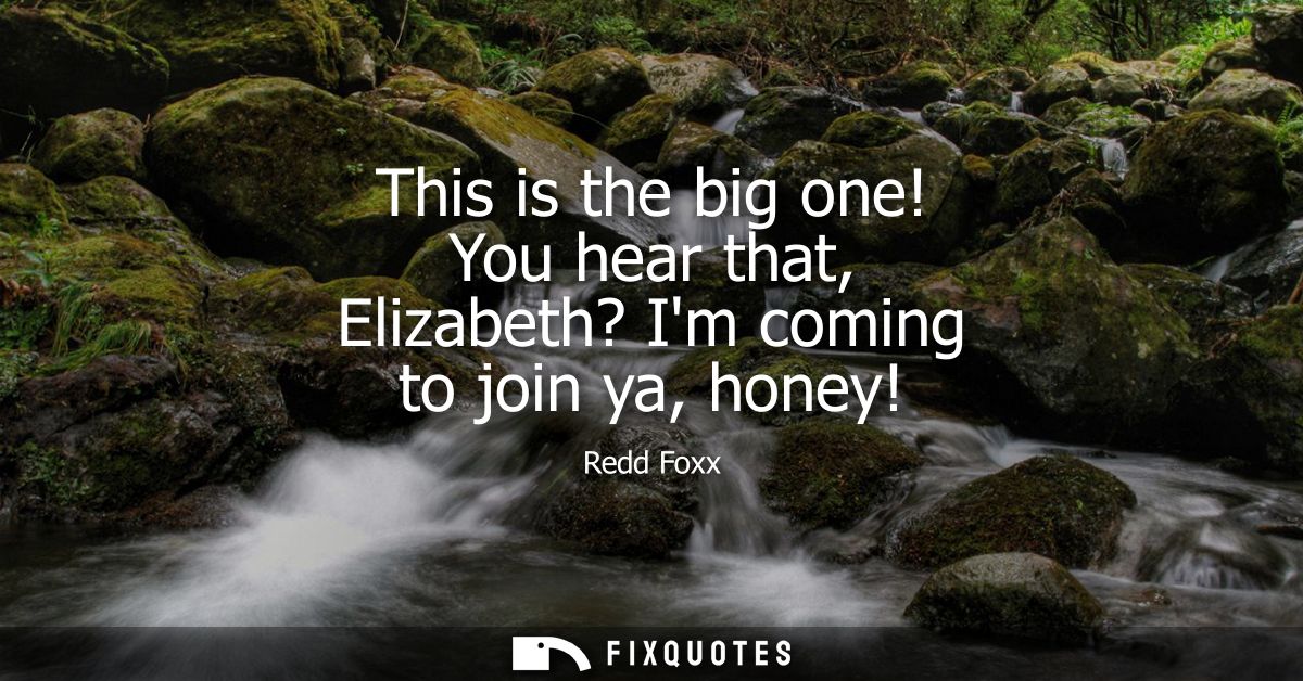 This is the big one! You hear that, Elizabeth? Im coming to join ya, honey!