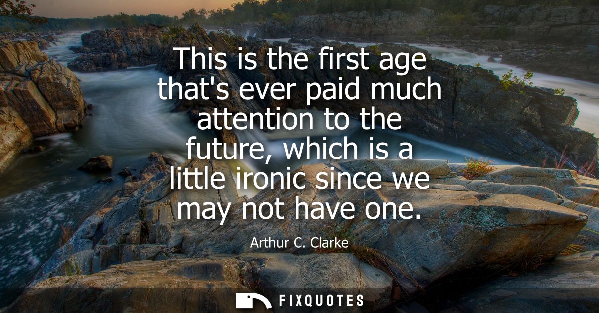 This is the first age thats ever paid much attention to the future, which is a little ironic since we may not have one