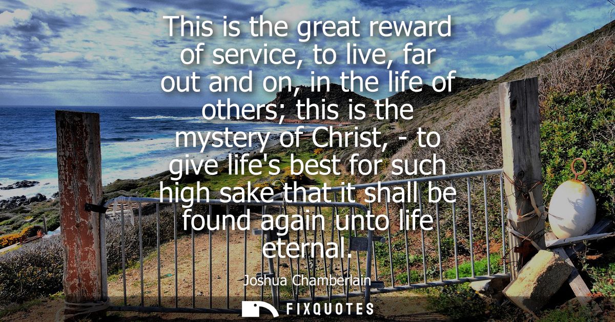 This is the great reward of service, to live, far out and on, in the life of others this is the mystery of Christ, - to 
