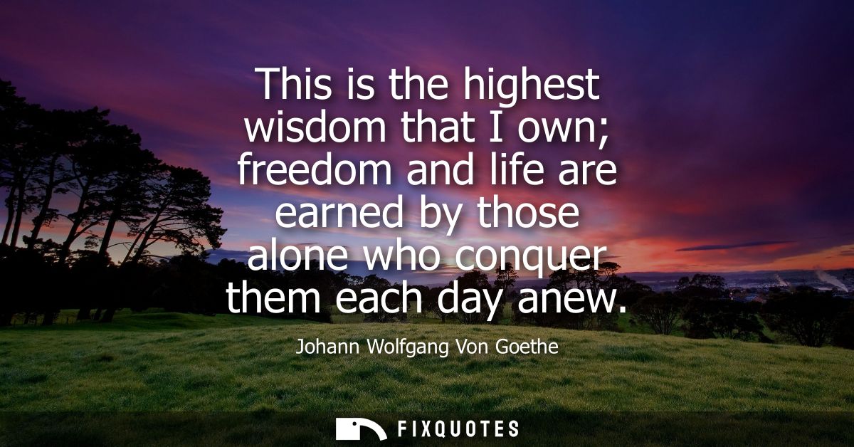 This is the highest wisdom that I own freedom and life are earned by those alone who conquer them each day anew