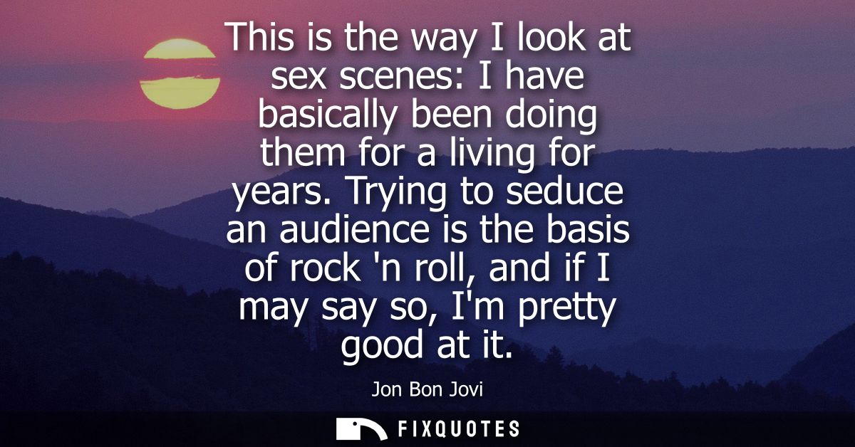 This is the way I look at sex scenes: I have basically been doing them for a living for years. Trying to seduce an audie