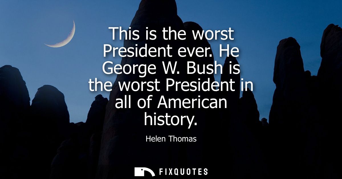 This is the worst President ever. He George W. Bush is the worst President in all of American history