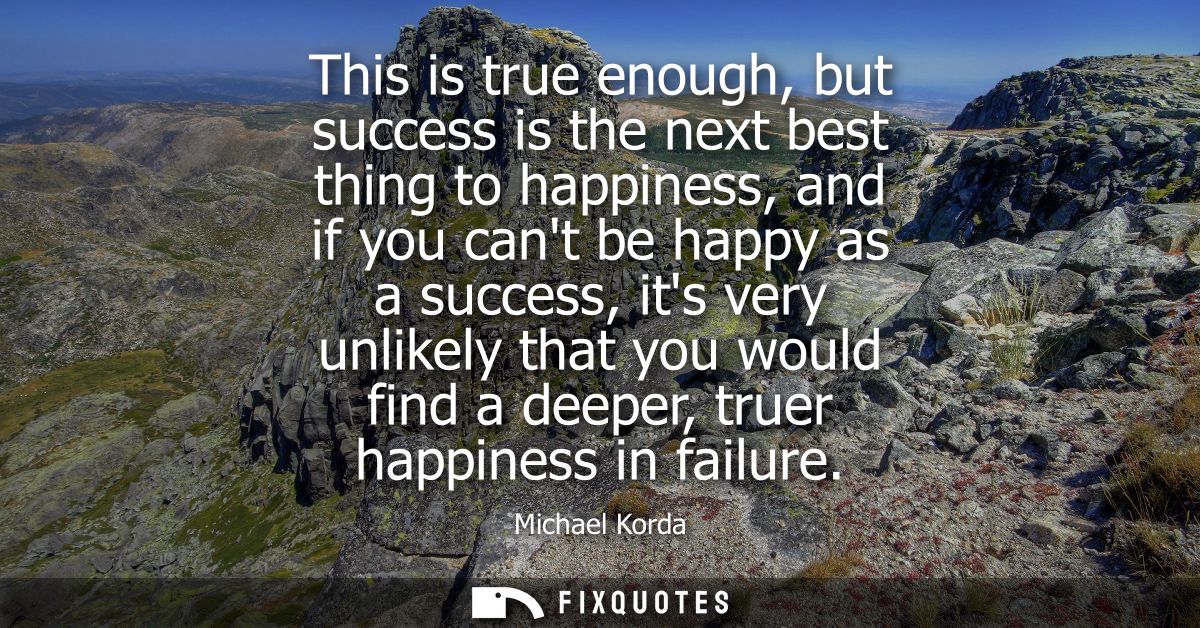 This is true enough, but success is the next best thing to happiness, and if you cant be happy as a success, its very un