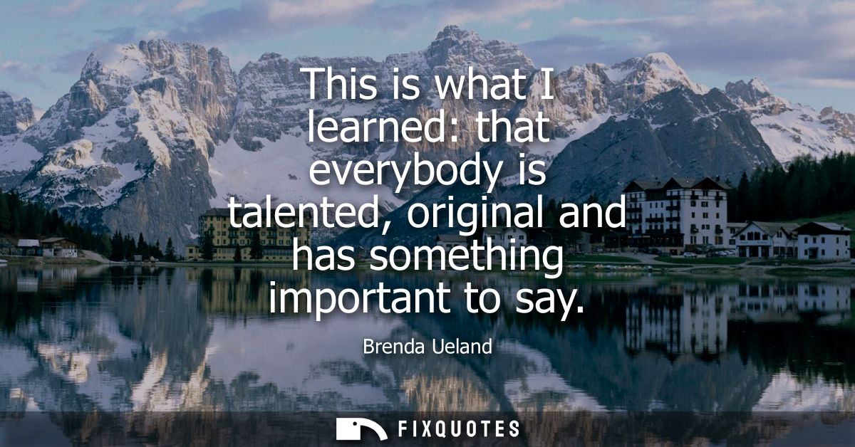 This is what I learned: that everybody is talented, original and has something important to say