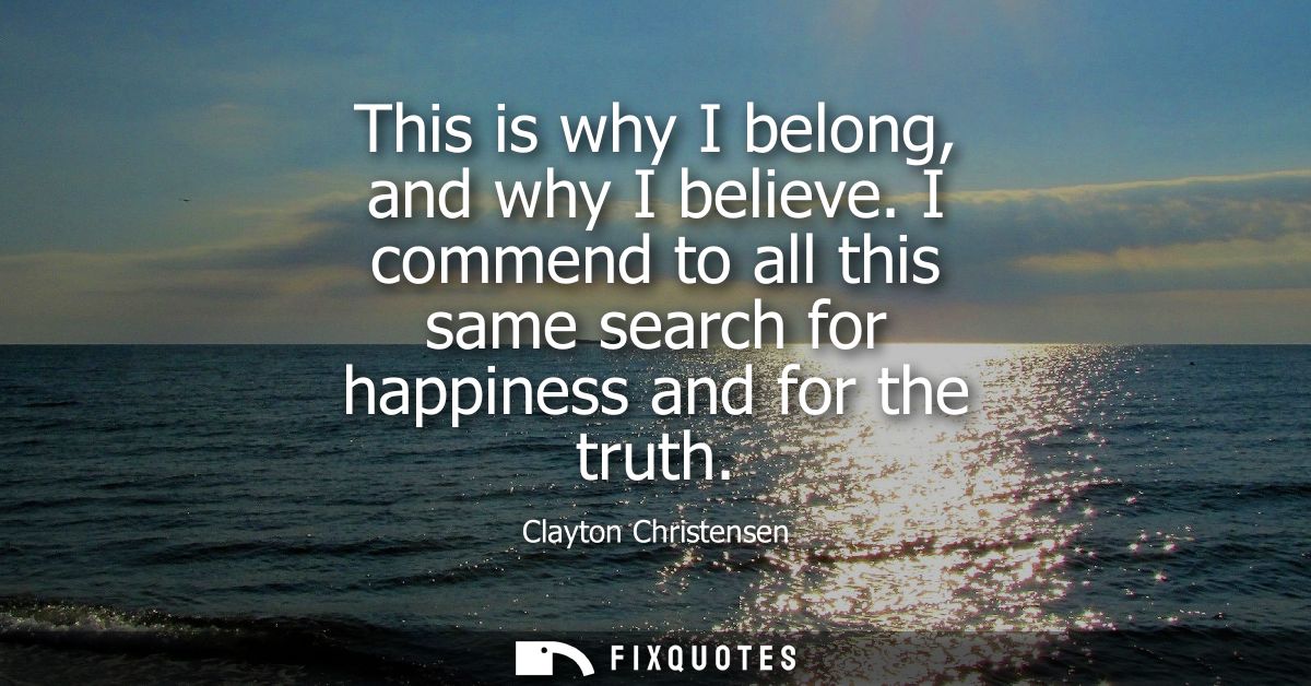 This is why I belong, and why I believe. I commend to all this same search for happiness and for the truth