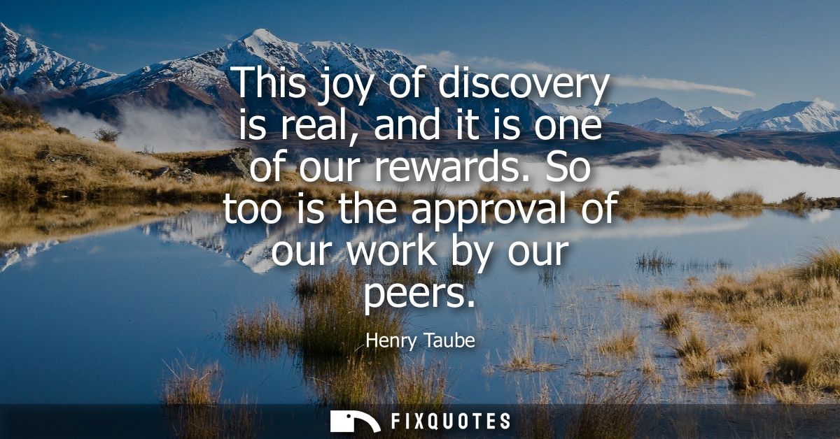 This joy of discovery is real, and it is one of our rewards. So too is the approval of our work by our peers