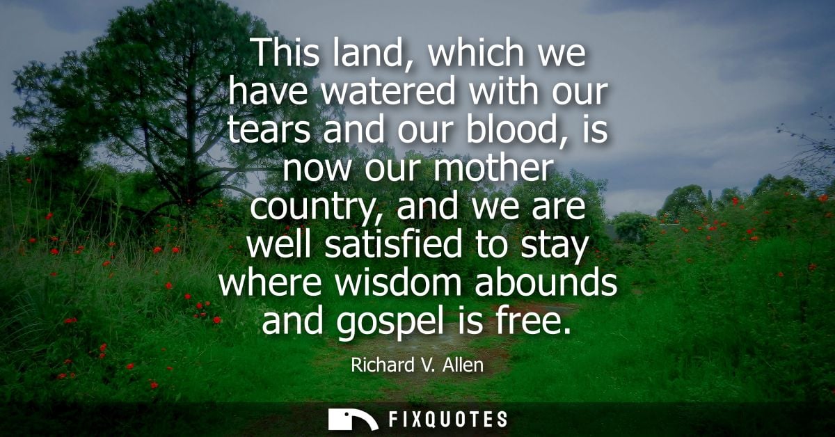 This land, which we have watered with our tears and our blood, is now our mother country, and we are well satisfied to s