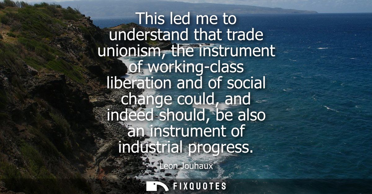 This led me to understand that trade unionism, the instrument of working-class liberation and of social change could, an