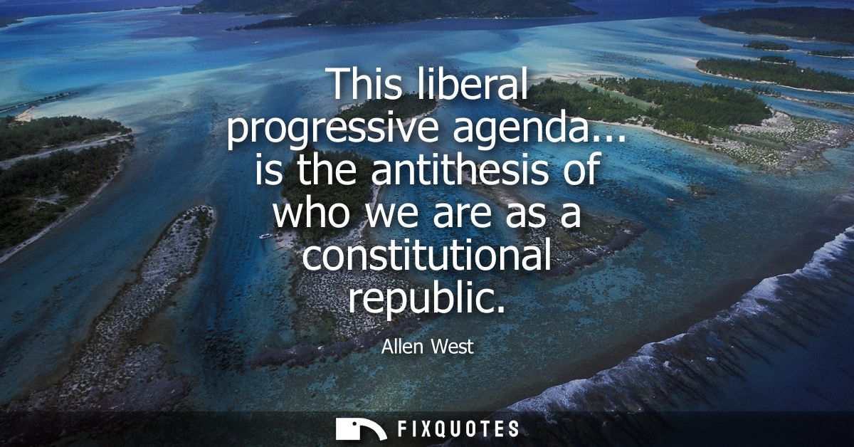 This liberal progressive agenda... is the antithesis of who we are as a constitutional republic