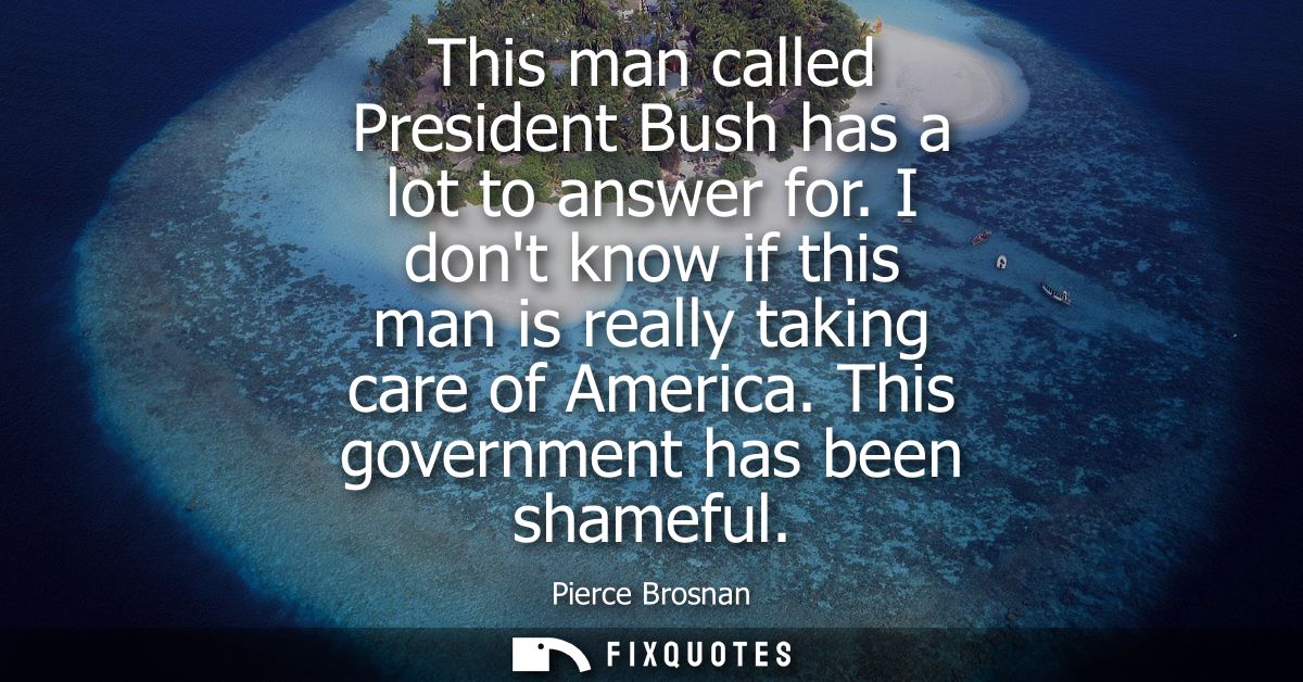 This man called President Bush has a lot to answer for. I dont know if this man is really taking care of America. This g