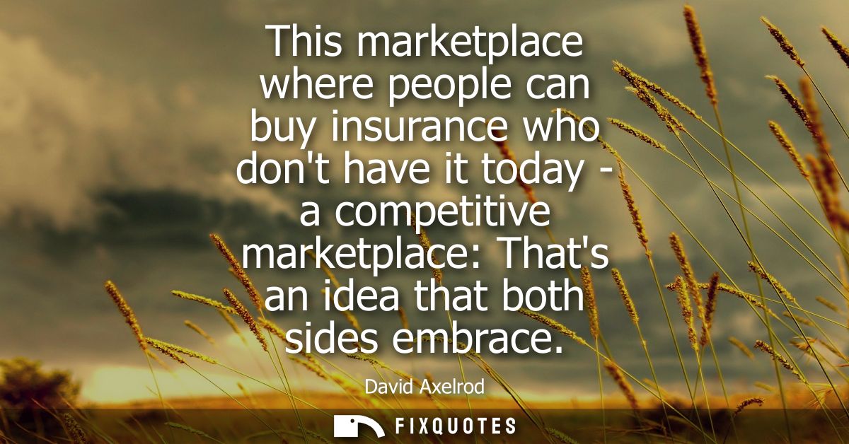This marketplace where people can buy insurance who dont have it today - a competitive marketplace: Thats an idea that b