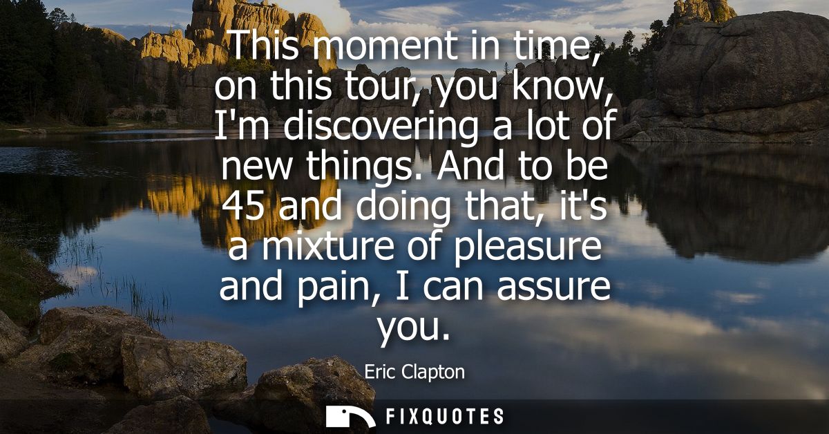 This moment in time, on this tour, you know, Im discovering a lot of new things. And to be 45 and doing that, its a mixt
