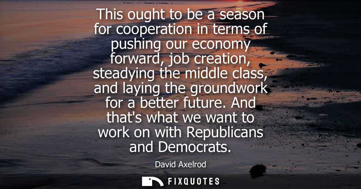 This ought to be a season for cooperation in terms of pushing our economy forward, job creation, steadying the middle cl