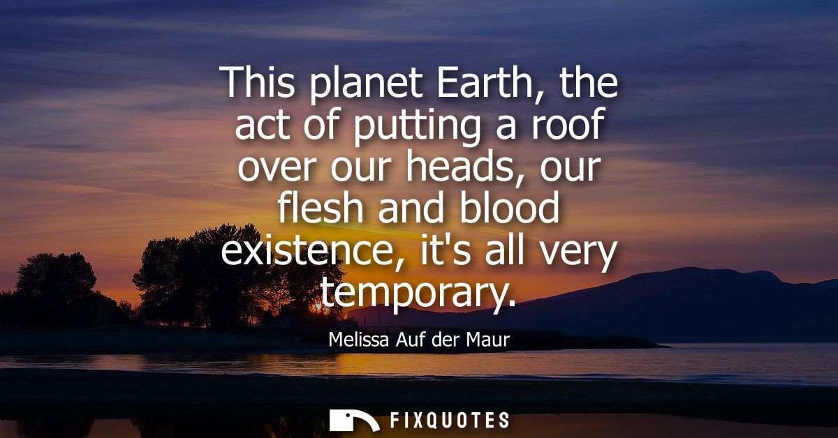 This planet Earth, the act of putting a roof over our heads, our flesh and blood existence, its all very temporary