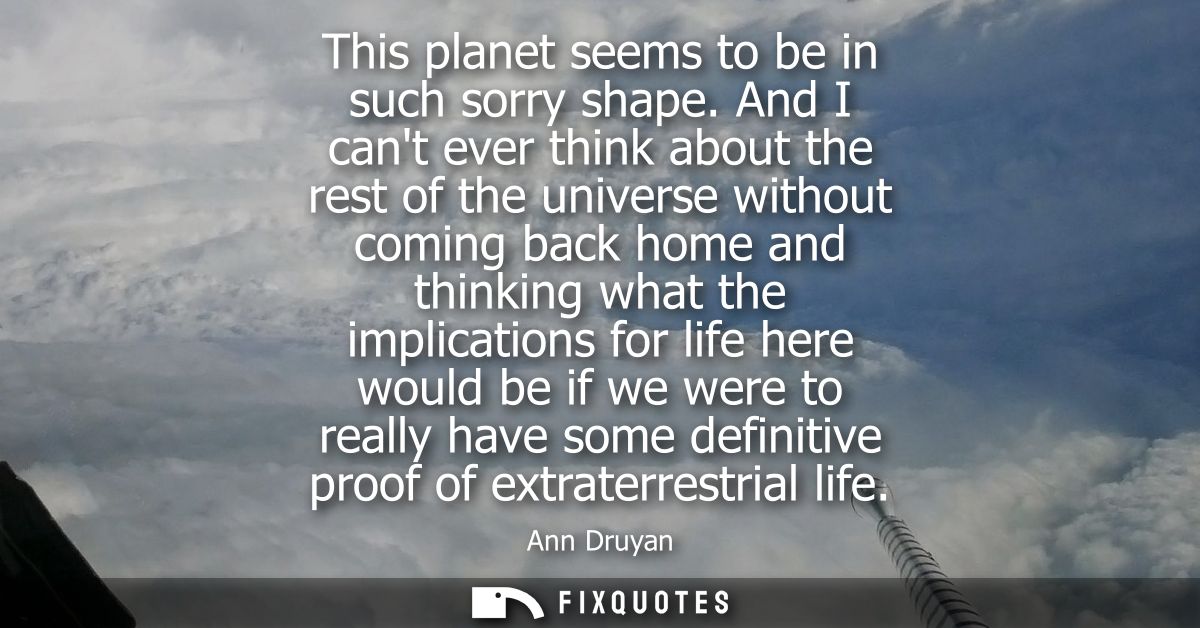 This planet seems to be in such sorry shape. And I cant ever think about the rest of the universe without coming back ho