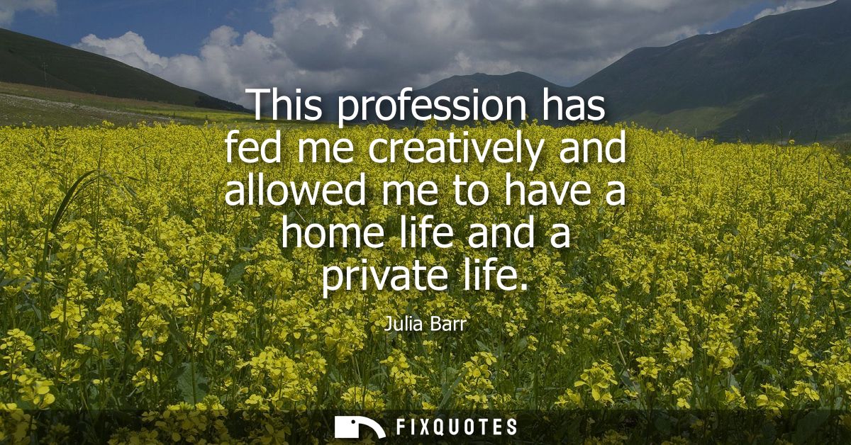 This profession has fed me creatively and allowed me to have a home life and a private life